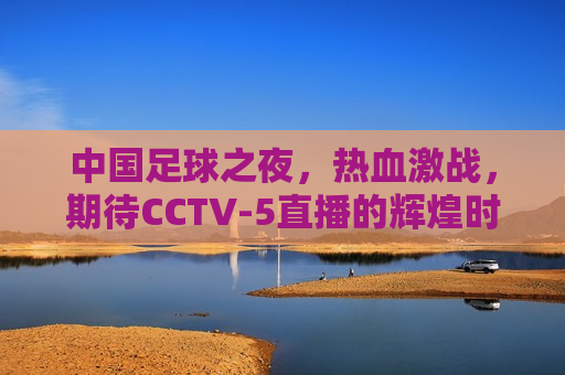 中国足球之夜，热血激战，期待CCTV-5直播的辉煌时刻，中国足球之夜，热血激战，CCTV-5直播的辉煌时刻期待中，中国足球之夜，热血激战，CCTV-5直播的期待时刻