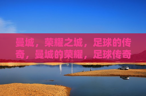 曼城，荣耀之城，足球的传奇，曼城的荣耀，足球传奇的诞生，曼城的足球传奇，荣耀之城的诞生