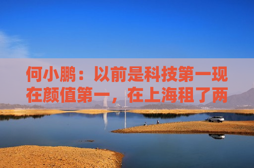 何小鹏：以前是科技第一现在颜值第一，在上海租了两栋楼给造型团队，要啥给啥