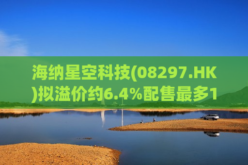 海纳星空科技(08297.HK)拟溢价约6.4%配售最多1.76亿股 净筹1730万港元