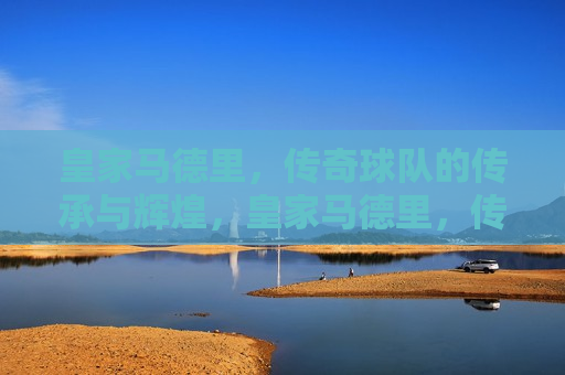 皇家马德里，传奇球队的传承与辉煌，皇家马德里，传奇传承，辉煌不朽，皇家马德里，传奇传承，辉煌永恒