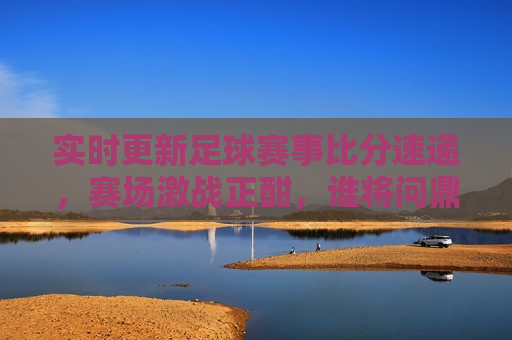实时更新足球赛事比分速递，赛场激战正酣，谁将问鼎荣耀？，足球赛事实时更新，赛场激战，谁将夺冠？，足球赛事实时更新，赛场激战，冠军悬念待揭晓