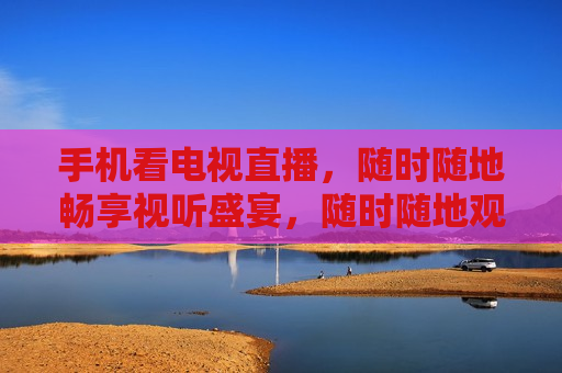 手机看电视直播，随时随地畅享视听盛宴，随时随地观看电视直播，手机带来视听新体验，手机成视听新宠，随时随地观看电视直播