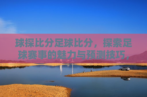 球探比分足球比分，探索足球赛事的魅力与预测技巧，探索足球赛事魅力与预测技巧，球探比分足球比分的奥秘，探索足球赛事魅力与预测技巧，球探比分足球比分的奥秘