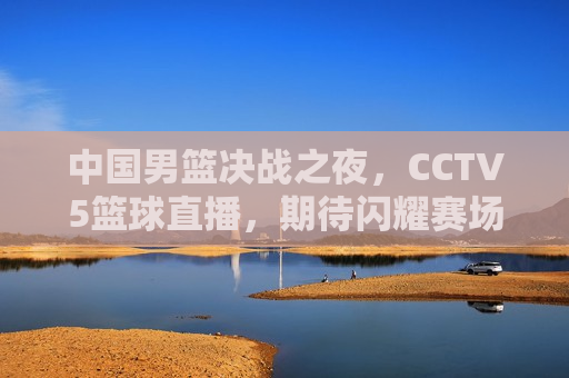中国男篮决战之夜,CCTV5篮球直播,期待闪耀赛场,中国男篮决战之夜,CCTV5篮球直播,闪耀赛场值得期待,中国男篮决战之夜,CCTV5篮球直播,闪耀赛场值得期待 第1张 中国男篮决战之夜,CCTV5篮球直播,期待闪耀赛场,中国男篮决战之夜,CCTV5篮球直播,闪耀赛场值得期待,中国男篮决战之夜,CCTV5篮球直播,闪耀赛场值得期待 第1张