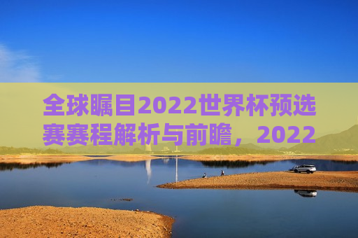 全球瞩目2022世界杯预选赛赛程解析与前瞻，2022世界杯预选赛赛程解析，全球瞩目，谁将晋级？，揭秘全球瞩目，2022世界杯预选赛赛程解析与晋级预测