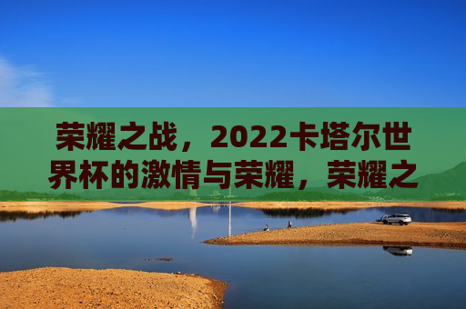 荣耀之战，2022卡塔尔世界杯的激情与荣耀，荣耀之战，2022卡塔尔世界杯的激情与荣耀盛宴，荣耀之战，2022卡塔尔世界杯的激情与荣耀盛宴