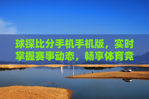 球探比分手机手机版，实时掌握赛事动态，畅享体育竞技魅力，掌握赛事动态，体验体育竞技魅力——球探比分手机版，球探比分手机版，实时掌握赛事动态，畅享体育竞技魅力