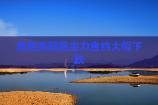 黑色系期货主力合约大幅下跌