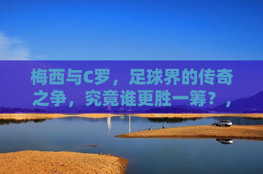 梅西与C罗，足球界的传奇之争，究竟谁更胜一筹？，梅西与C罗，足球传奇之争，谁更胜一筹？，梅西与C罗，足球传奇之争，胜负难分？
