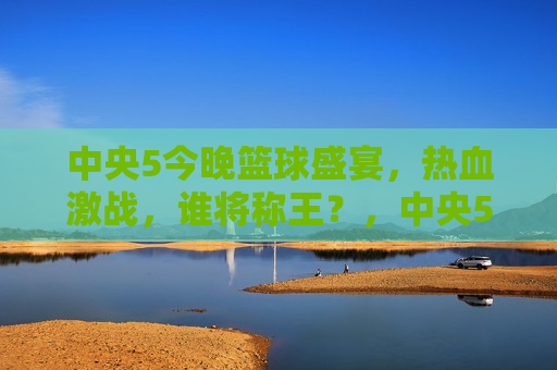 中央5今晚篮球盛宴，热血激战，谁将称王？，中央5今晚，篮球盛宴决战，谁将称雄？，中央5今晚篮球盛宴，热血激战，谁将称雄？  第1张