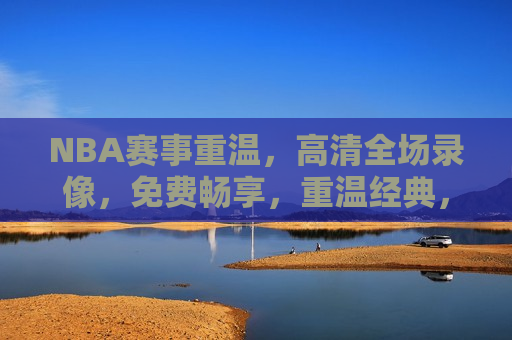NBA赛事重温，高清全场录像，免费畅享，重温经典，NBA赛事高清全场录像免费观看，重温经典！免费观看NBA赛事高清全场录像