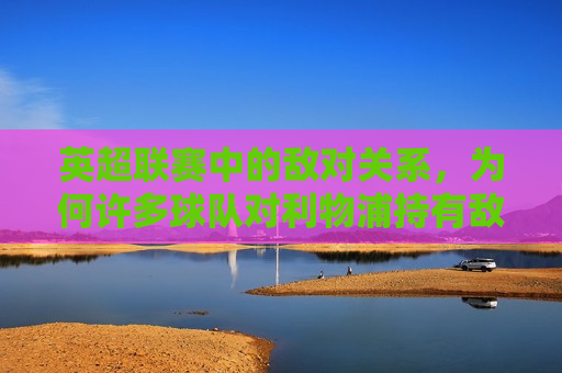 英超联赛中的敌对关系，为何许多球队对利物浦持有敌意？，“利物浦在英超的敌对关系，为何众多球队对其抱有敌意？”，利物浦在英超的敌对关系，为何众多球队对其抱有敌意？  第1张