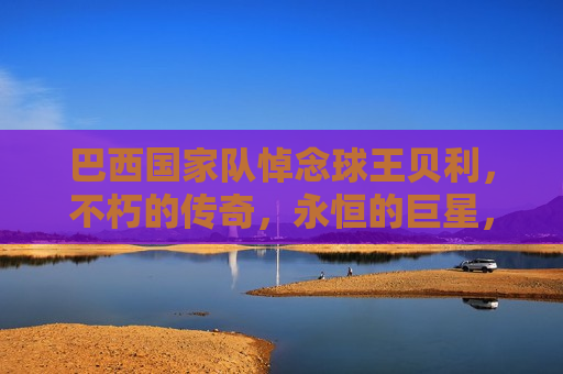 巴西国家队悼念球王贝利，不朽的传奇，永恒的巨星，巴西国家队悼念球王贝利，不朽传奇，巨星永恒，巴西国家队悼念球王贝利，不朽传奇，巨星永恒