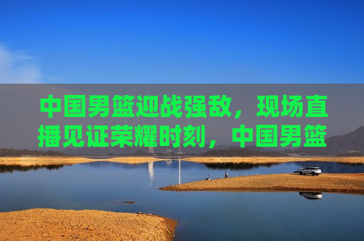 中国男篮迎战强敌，现场直播见证荣耀时刻，中国男篮迎战劲敌，荣耀时刻现场直播见证，中国男篮迎战劲敌，荣耀时刻现场直播见证