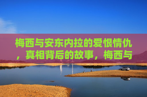 梅西与安东内拉的爱恨情仇，真相背后的故事，梅西与安东内拉，爱恨背后的故事真相当揭秘，梅西与安东内拉的爱恨真相，背后的故事揭秘