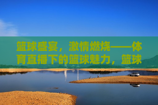 篮球盛宴,激情燃烧——体育直播下的篮球魅力,篮球盛宴,体育直播展现篮球魅力 第1张 篮球盛宴,激情燃烧——体育直播下的篮球魅力,篮球盛宴,体育直播展现篮球魅力 第1张