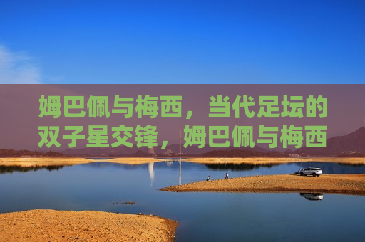 姆巴佩与梅西，当代足坛的双子星交锋，姆巴佩与梅西，双子星交锋，谁将更胜一筹？，姆巴佩与梅西，双子星交锋，谁将更胜一筹？