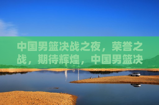 中国男篮决战之夜，荣誉之战，期待辉煌，中国男篮决战之夜，荣耀之战，期待闪耀辉煌，中国男篮决战之夜，荣耀之战，闪耀辉煌期待中