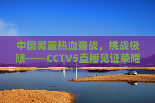 中国男篮热血奋战，挑战极限——CCTV5直播见证荣耀时刻，中国男篮挑战极限，荣耀时刻见证于CCTV5直播，中国男篮挑战极限，荣耀时刻在CCTV5直播中见证