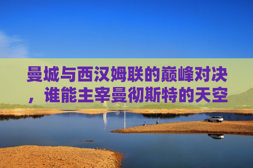曼城与西汉姆联的巅峰对决，谁能主宰曼彻斯特的天空？，曼城与西汉姆联激战，曼彻斯特天空谁主沉浮？，曼城与西汉姆联激战，曼彻斯特天空霸主之争