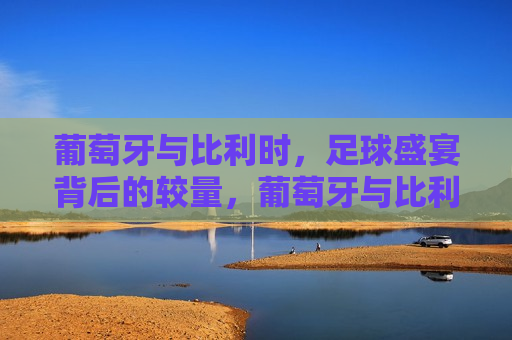 葡萄牙与比利时，足球盛宴背后的较量，葡萄牙与比利时，足球盛宴背后的实力对决，葡萄牙与比利时，足球盛宴背后的巅峰对决