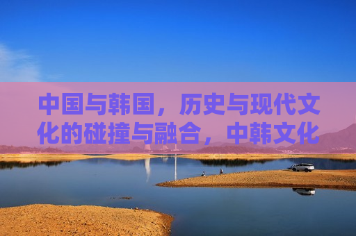 中国与韩国，历史与现代文化的碰撞与融合，中韩文化，碰撞与融合的旅程，中韩文化，碰撞与融合的旅程
