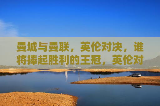 曼城与曼联，英伦对决，谁将捧起胜利的王冠，英伦对决，曼城与曼联，谁将问鼎胜利之巅？，英伦巅峰对决，曼城与曼联，谁将问鼎胜利之巅？