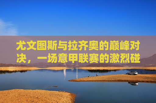 尤文图斯与拉齐奥的巅峰对决，一场意甲联赛的激烈碰撞，尤文图斯与拉齐奥意甲巅峰对决，尤文图斯与拉齐奥意甲巅峰对决，谁将胜出？