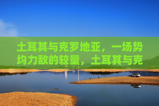 土耳其与克罗地亚，一场势均力敌的较量，土耳其与克罗地亚对决，势均力敌的较量，土耳其与克罗地亚对决，势均力敌的较量