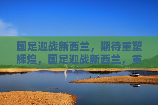 国足迎战新西兰，期待重塑辉煌，国足迎战新西兰，重塑辉煌之战，国足迎战新西兰，重塑辉煌之战