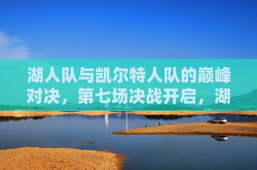 湖人队与凯尔特人队的巅峰对决，第七场决战开启，湖人VS凯尔特人，巅峰对决，第七场决战之夜，湖人VS凯尔特人巅峰对决，第七场决战之夜开启