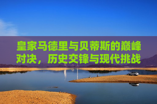 皇家马德里与贝蒂斯的巅峰对决，历史交锋与现代挑战，皇家马德里与贝蒂斯，巅峰对决，历史与现代的碰撞，皇家马德里与贝蒂斯，巅峰对决，历史与现代的碰撞