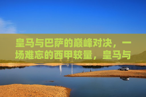 皇马与巴萨的巅峰对决，一场难忘的西甲较量，皇马与巴萨的巅峰对决，西甲赛场上的难忘较量，西甲巅峰对决，皇马与巴萨的难忘较量