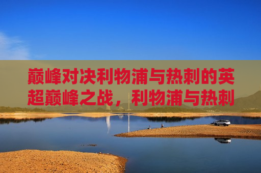 巅峰对决利物浦与热刺的英超巅峰之战，利物浦与热刺英超巅峰之战，谁将胜出？，利物浦与热刺的英超巅峰之战，谁将成为最后的胜者？