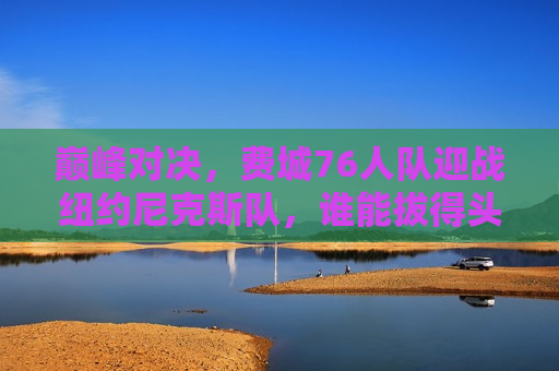 巅峰对决，费城76人队迎战纽约尼克斯队，谁能拔得头筹？，费城76人队与纽约尼克斯队巅峰对决，谁将拔得头筹？，费城76人队与纽约尼克斯队巅峰之战，谁能拔得头筹？  第1张