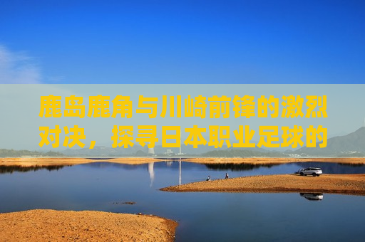 鹿岛鹿角与川崎前锋的激烈对决,探寻日本职业足球的魅力与挑战,日本职业足球巅峰对决,鹿岛鹿角与川崎前锋的挑战与魅力,日本职业足球巅峰对决,鹿岛鹿角与川崎前锋的挑战与魅力 第1张 鹿岛鹿角与川崎前锋的激烈对决,探寻日本职业足球的魅力与挑战,日本职业足球巅峰对决,鹿岛鹿角与川崎前锋的挑战与魅力,日本职业足球巅峰对决,鹿岛鹿角与川崎前锋的挑战与魅力 第1张