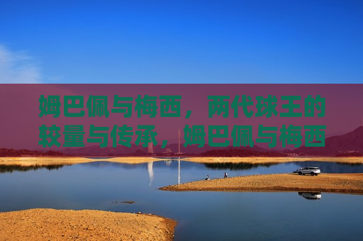 姆巴佩与梅西，两代球王的较量与传承，姆巴佩与梅西，球王传承之争，姆巴佩与梅西，球王传承之争