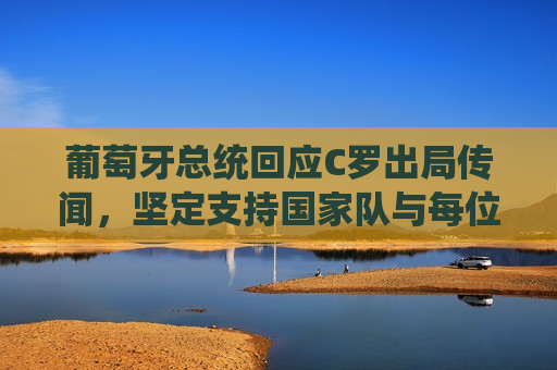 葡萄牙总统回应C罗出局传闻，坚定支持国家队与每位球员，葡萄牙总统力挺国家队与球员，回应C罗出局传闻，葡萄牙总统力挺国家队与球员，回应C罗出局传闻