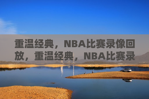 重温经典，NBA比赛录像回放，重温经典，NBA比赛录像回顾，重温经典，NBA比赛录像回顾与回放