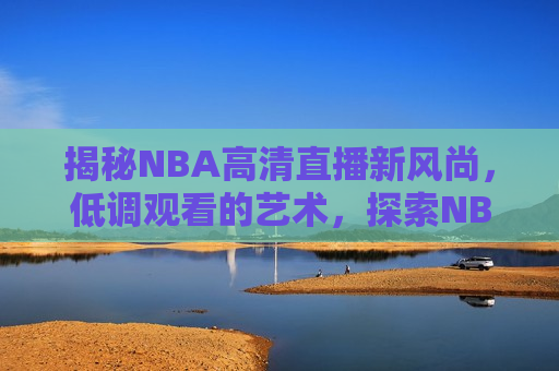 揭秘NBA高清直播新风尚，低调观看的艺术，探索NBA高清直播新潮流，低调观看的魅力，探索NBA高清直播新潮流，低调观看的魅力