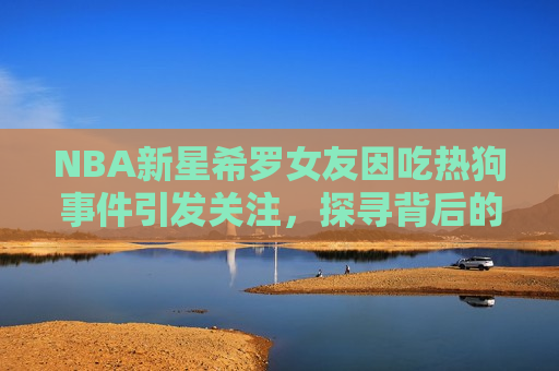 NBA新星希罗女友因吃热狗事件引发关注,探寻背后的故事,NBA新星希罗女友热狗事件背后的故事,探寻NBA新星希罗女友热狗事件背后的故事 第1张 NBA新星希罗女友因吃热狗事件引发关注,探寻背后的故事,NBA新星希罗女友热狗事件背后的故事,探寻NBA新星希罗女友热狗事件背后的故事 第1张