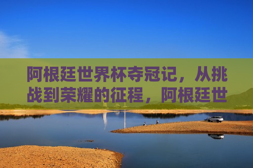 阿根廷世界杯夺冠记，从挑战到荣耀的征程，阿根廷世界杯夺冠之旅，挑战与荣耀的征程，阿根廷世界杯夺冠之旅，挑战与荣耀的征程