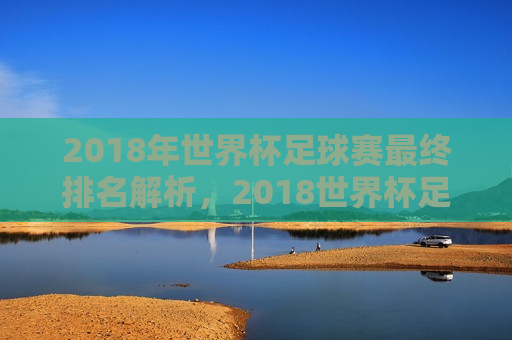 2018年世界杯足球赛最终排名解析，2018世界杯足球赛最终排名揭晓，解析与回顾，2018世界杯足球赛最终排名揭晓，解析与回顾