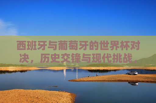 西班牙与葡萄牙的世界杯对决，历史交锋与现代挑战，西班牙与葡萄牙世界杯对决，历史交锋与当代挑战，西班牙与葡萄牙世界杯对决，历史交锋与当代挑战的重逢