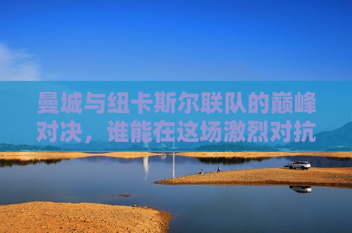 曼城与纽卡斯尔联队的巅峰对决，谁能在这场激烈对抗中脱颖而出？