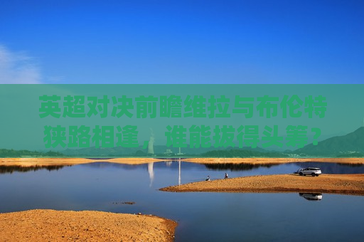 英超对决前瞻维拉与布伦特狭路相逢，谁能拔得头筹？，维拉与布伦特狭路相逢，英超对决谁能拔得头筹？，英超对决前瞻，维拉与布伦特狭路相逢，谁将成为领头羊？
