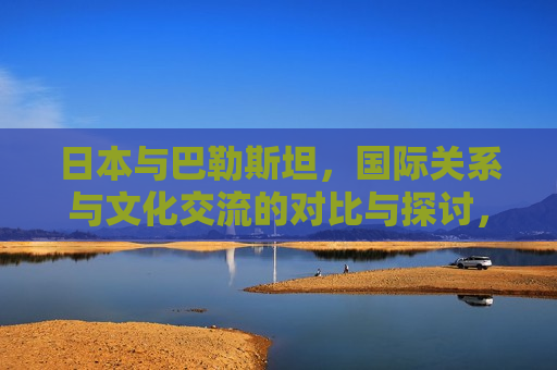 日本与巴勒斯坦，国际关系与文化交流的对比与探讨，日本与巴勒斯坦，国际关系与文化交流的碰撞与融合，日本与巴勒斯坦，国际关系与文化交流的碰撞与融合  第1张