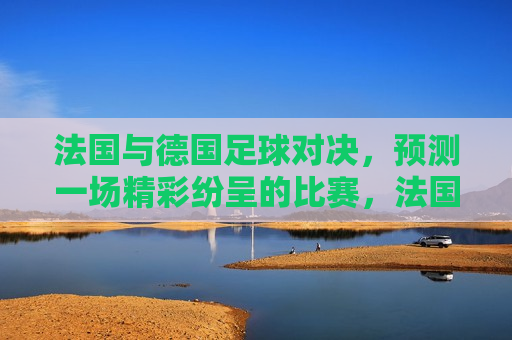 法国与德国足球对决，预测一场精彩纷呈的比赛，法国与德国足球对决，一场巅峰之战即将上演，法国与德国足球对决，巅峰之战即将上演
