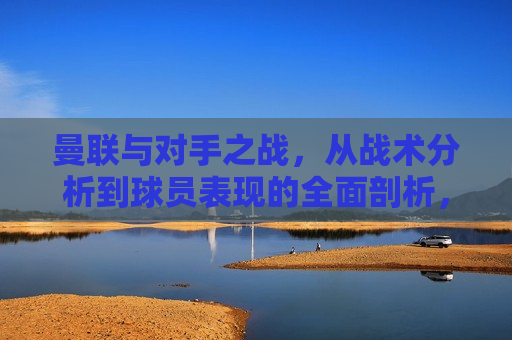 曼联与对手之战，从战术分析到球员表现的全面剖析，曼联对决，战术与球员表现的深度剖析，曼联对决战术与球员表现的深度剖析